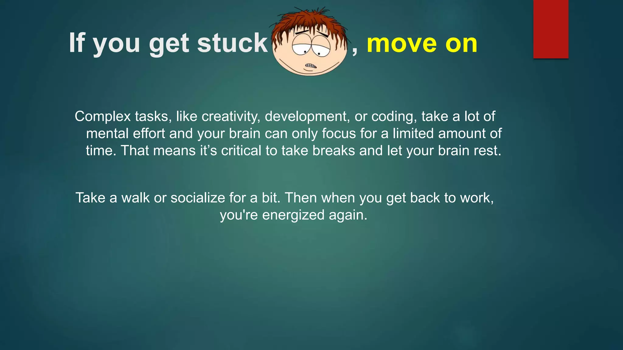 If you get stuck , move on 
Complex tasks, like creativity, development, or coding, take a lot of 
mental effort and your brain can only focus for a limited amount of 
time. That means it’s critical to take breaks and let your brain rest. 
Take a walk or socialize for a bit. Then when you get back to work, 
you're energized again. 
 