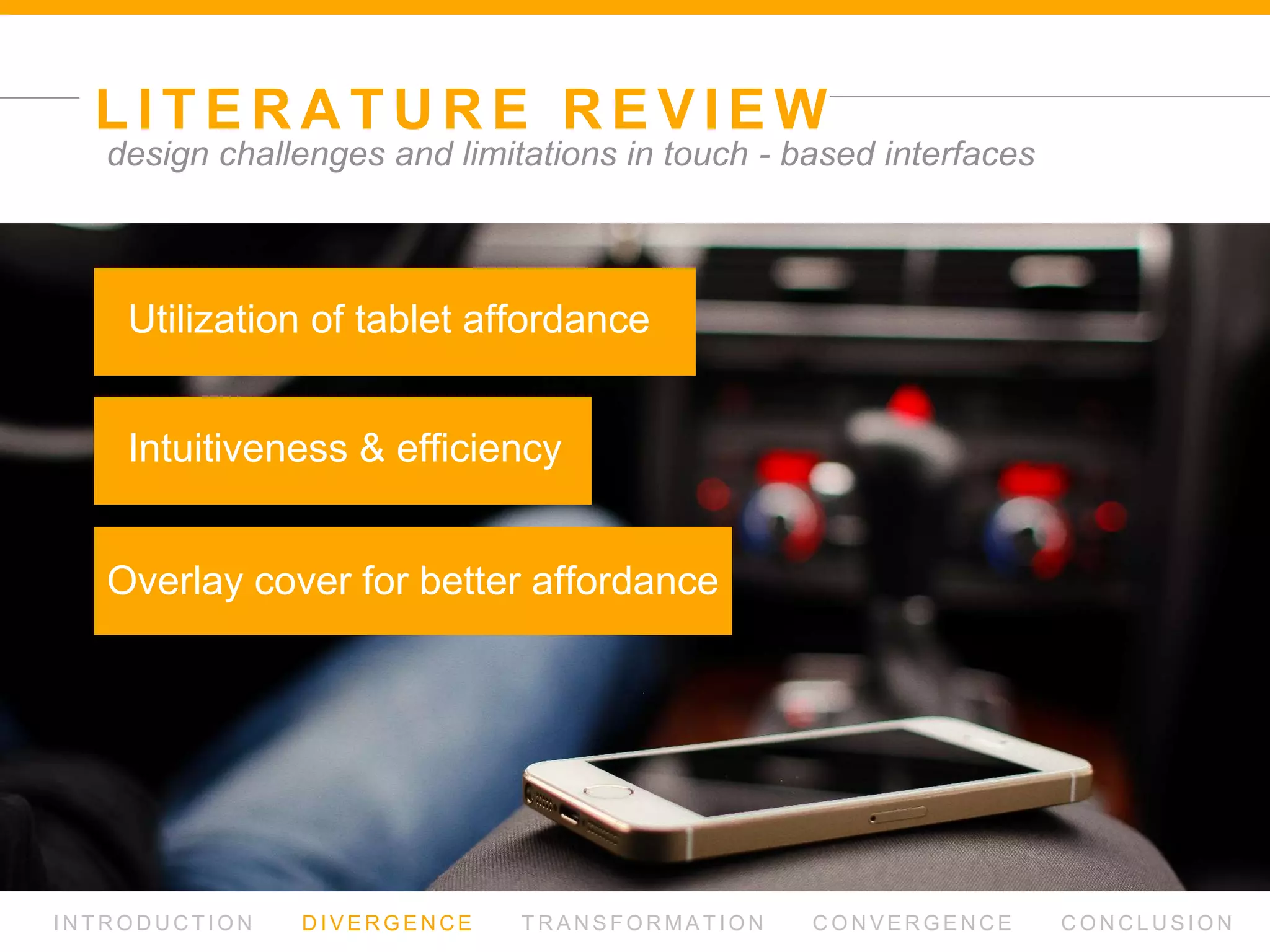 L I T E R AT U R E R E V I E W
I N T R O D U C T I O N D I V E R G E N C E T R A N S F O R M AT I O N C O N V E R G E N C E C O N C L U S I O N
design challenges and limitations in touch - based interfaces
Rapidly increasing uses of tablet
in everyday contexts
then,
What is the problem of using tablet in car?
 