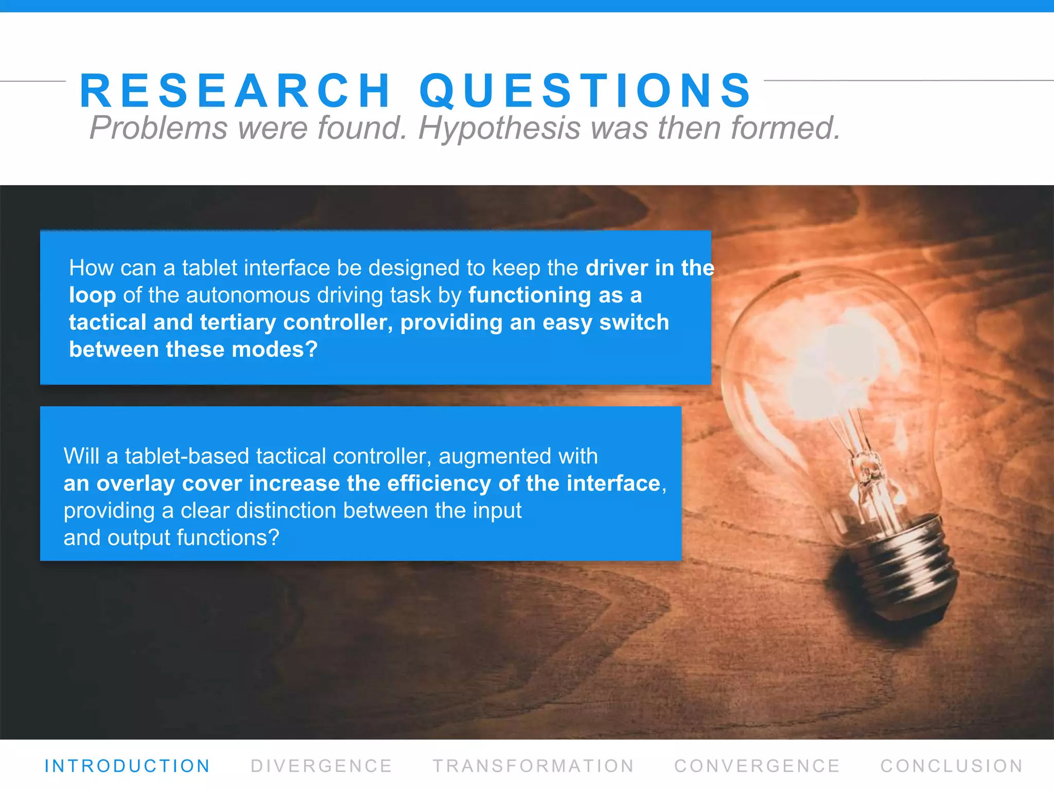 R E S E A R C H Q U E S T I O N S
I N T R O D U C T I O N D I V E R G E N C E T R A N S F O R M AT I O N C O N V E R G E N C E C O N C L U S I O N
Problems were found. Hypothesis was then formed.
Will a tablet-based tactical controller, augmented with  
an overlay cover increase the efﬁciency of the interface,
providing a clear distinction between the input  
and output functions?
How can a tablet interface be designed to keep the driver in
the loop of the autonomous driving task by functioning as a
tactical and tertiary controller, providing an easy switch
between these modes?
 