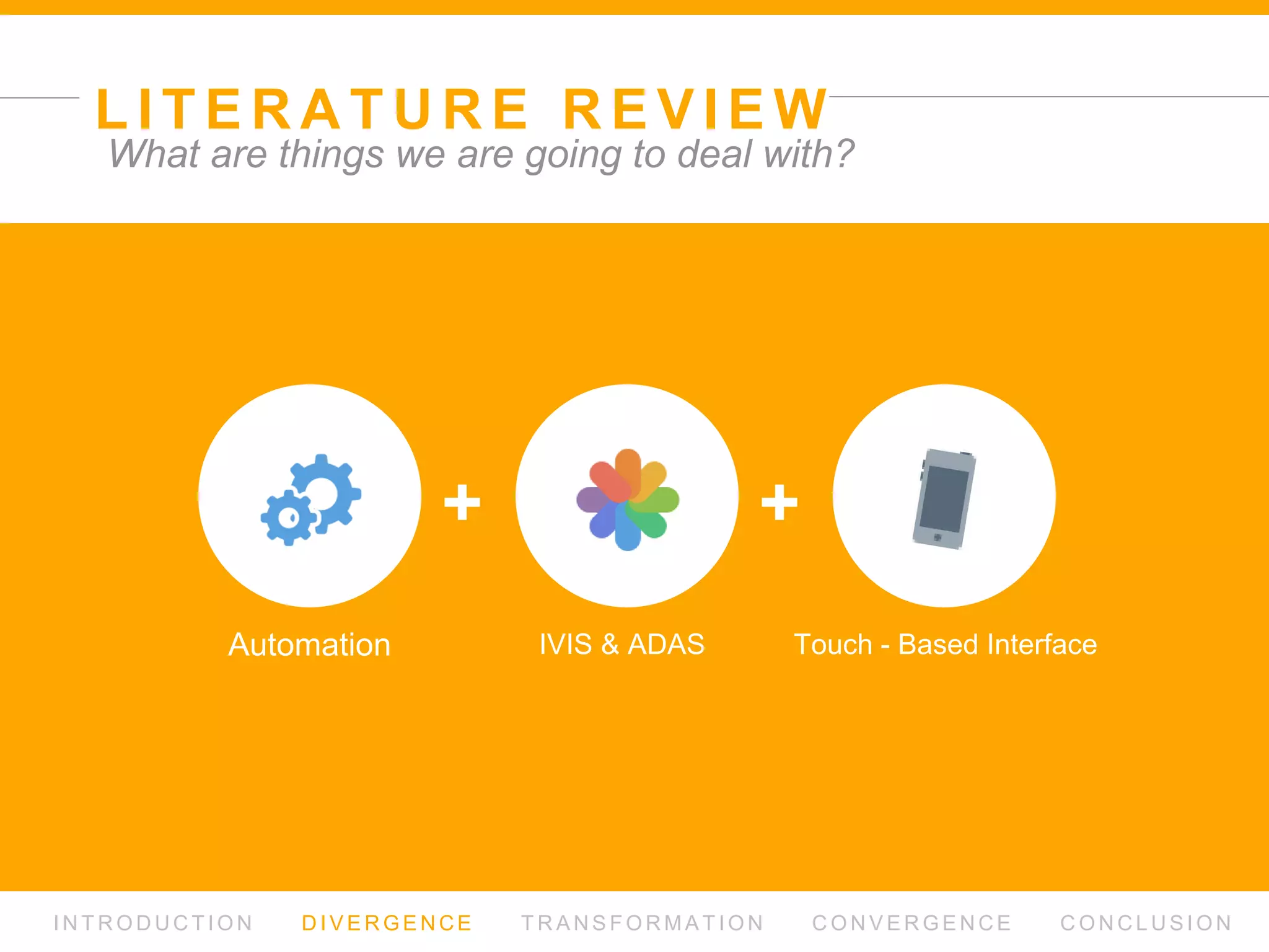 L I T E R AT U R E R E V I E W
I N T R O D U C T I O N D I V E R G E N C E T R A N S F O R M AT I O N C O N V E R G E N C E C O N C L U S I O N
What are things we are going to deal with?
+ +
Automation IVIS & ADAS Touch - Based Interface
 