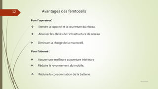 Avantages des femtocells
 Etendre la capacité et la couverture du réseau,
 Abaisser les élevés de l’infrastructure de réseau,
 Réduire la consommation de la batterie
Pour l’abonné :
 Assurer une meilleure couverture intérieure
28/10/2016
12
Pour l’operateur:
 Diminuer la charge de la macrocell,
 Réduire le rayonnement du mobile,
 