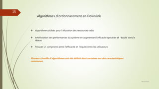 Algorithmes d’ordonnacement en Downlink
 Algorithmes utilisés pour l’allocation des ressources radio
 Amélioration des performances du système en augmentant l’efficacité spectrale et l’équité dans le
réseau
 Trouver un compromis entre l’efficacité et l’équité entre les utilisateurs
Plusieurs famille d’algorithmes ont été définit dont certaines ont des caractéristiques
communes
28/10/2016
15
 