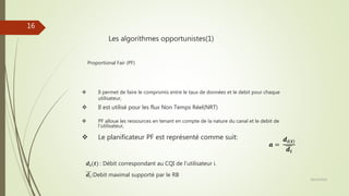 Les algorithmes opportunistes(1)
Proportional Fair (PF)
 Il permet de faire le compromis entre le taux de données et le debit pour chaque
utilisateur,
 Il est utilisé pour les flux Non Temps Réel(NRT)
 PF alloue les ressources en tenant en compte de la nature du canal et le debit de
l’utilisateur,
 Le planificateur PF est représenté comme suit:
𝒂 =
𝒅𝒊 𝒕
𝒅𝒊
𝒅𝒊(𝒕) : Débit correspondant au CQI de l’utilisateur i.
𝒅𝑖:Debit maximal supporté par le RB
28/10/2016
16
 