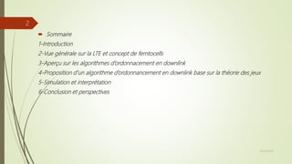  Sommaire
1-Introduction
2-Vue générale sur la LTE et concept de femtocells
3-Aperçu sur les algorithmes d’ordonnacement en downlink
4-Proposition d’un algorithme d’ordonnancement en downlink base sur la théorie des jeux
5-Simulation et interprétation
6-Conclusion et perspectives
28/10/2016
2
 