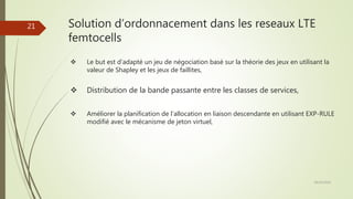 Solution d’ordonnacement dans les reseaux LTE
femtocells
 Le but est d’adapté un jeu de négociation basé sur la théorie des jeux en utilisant la
valeur de Shapley et les jeux de faillites,
 Distribution de la bande passante entre les classes de services,
 Améliorer la planification de l’allocation en liaison descendante en utilisant EXP-RULE
modifié avec le mécanisme de jeton virtuel,
28/10/2016
21
 