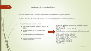 Les étapes de notre algorithme
Allocation des ressources à base d’un ordonnanceur modifié base sur les jeton virtuel(3)
1er phase: utilisation de la valeur de Shapley pour assurer l’équité entre les différents utilisateurs,
Nous définissons le scenario suivant:
 La bande passante par flux est donnée
comme suit={242,8,4,2}
 La bande passante C=c1,c2,c3=32Mbps (50RBs
par TTI)
 N=A,B,C les acteurs de notre scenario
 Les classes suivantes : vidéo=A, VoIP=B et
CBR=C
Le jeux de la bande passante est modélisé comme
(N;𝑣𝑐 𝑔) ou |N|=3
𝑣𝑐 𝑔 𝑆 =max{ 𝐶𝑗 − 𝐼𝜖𝑁S 𝑔𝑖, 0 }
v(N)=𝐶𝑗
Notre fonction caractéristique est défini comme suit
:
V(1)=max{ 𝐶𝑗 −(8,4𝑘 𝐵 +2𝑘 𝐷),0}
V(2)=max{ 𝐶𝑗 −(242𝑘 𝐵 +2𝑘 𝐷),0}
V(3)=max{ 𝐶𝑗 −(242𝑘 𝐴 + 8,4𝑘 𝐵),0}
V(1,2)=max{ 𝐶𝑗 −2𝑘 𝐶,0}
V(1,3)=max{ 𝐶𝑗 −(8,4𝑘 𝐵,0}
V(2,3)=max{ 𝐶𝑗 −(242𝑘 𝐴,0}
V(1,2,3)= 𝐶𝑗 −
28/10/2016
26
 