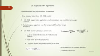 Les étapes de notre algorithme
Ordonnancement des paquets niveau file d’attente
On se base sur l’algorithme EXP-RULE modifié
 EXP-RULE supporte des applications multimédias dans une modulation et codage
adaptatif
 l’utilsateur peut appartenir à un flux temps réel(RT) ou Non Temps
Réel (NRT)
 EXP-RULE choisit l’utilisateur j comme suit:
• 𝜇𝑖(t) est le débit de données de l’utilisateur i à
l’instant t
• 𝑊𝑖(t) est le retard du paquet HOL
• 𝜇𝑖(t): Est le debit moyenne supporté par le canal
𝑇𝑖 ∶le plus grand retard que l’utilisateur peut tolérer
𝛿𝑖 : Probabilité de retard violé
28/10/2016
28
J= 𝑚𝑎𝑥𝑖 𝛼𝑖
𝜇 𝑖(𝑡)
𝜇 𝑖
Exp (
𝑎 𝑖 𝑊𝑖(𝑡) − 𝑎𝑊
1+ 𝑎𝑊
)
 