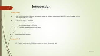 Introduction
28/10/2016
3
 Long Term Evolution(LTE) est une technologie mobile qui présente une évolution de l’UMTS après HSDPA et HSUPA
,aussi appelé 3,9G ou super 3G
 L’idée est que la 3G LTE permettra
Qu’est-ce que LTE ?
 Fonctionnement en mode IP
• Temps de latence beaucoup plus faible
• Un debit élevé jusqu’à 100 Mbps
Afin d’assurer la compétitivité et les promesses non encore tenues par la 3G
Pourquoi LTE ?
 
