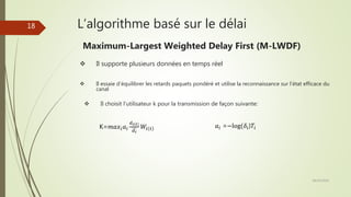 L’algorithme basé sur le délai
 Il supporte plusieurs données en temps réel
 Il essaie d’équilibrer les retards paquets pondéré et utilise la reconnaissance sur l’état efficace du
canal
 Il choisit l’utilisateur k pour la transmission de façon suivante:
K=𝑚𝑎𝑥𝑖 𝑎𝑖
𝑑 𝑖 𝑡
𝑑 𝑖
𝑊𝑖 𝑡 𝑎𝑖 =−log(𝛿𝑖)𝑇𝑖
Maximum-Largest Weighted Delay First (M-LWDF)
28/10/2016
18
 