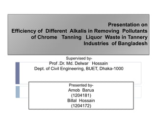 Presentation on
Efficiency of Different Alkalis in Removing Pollutants
of Chrome Tanning Liquor Waste in Tannery
Industries of Bangladesh
Presented by-
Arnob Barua
(1204181)
Billal Hossain
(1204172)
Supervised by-
Prof .Dr. Md. Delwar Hossain
Dept. of Civil Engineering, BUET, Dhaka-1000
 