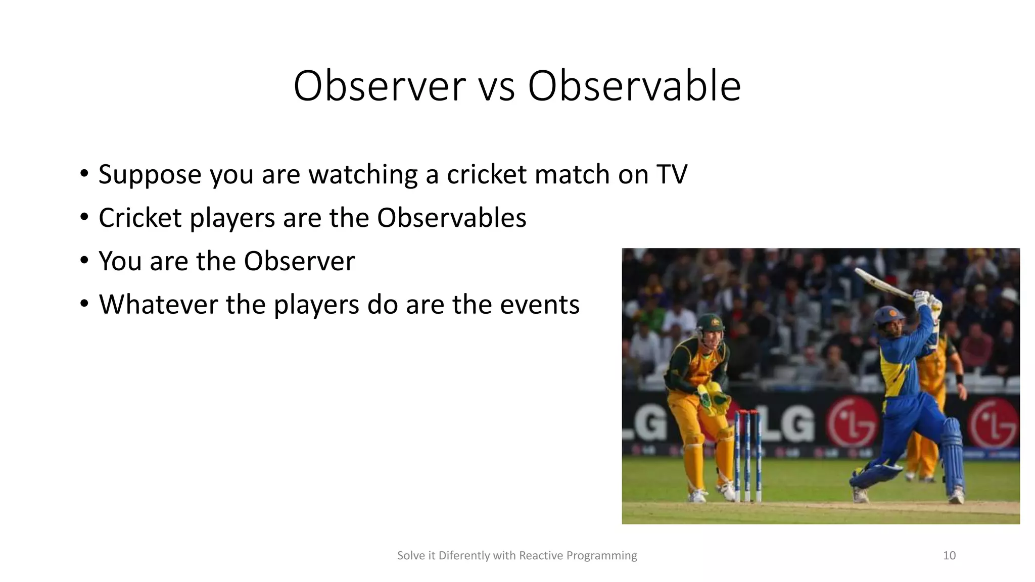 Observer vs Observable
• Suppose you are watching a cricket match on TV
• Cricket players are the Observables
• You are the Observer
• Whatever the players do are the events
Solve it Diferently with Reactive Programming 10
 