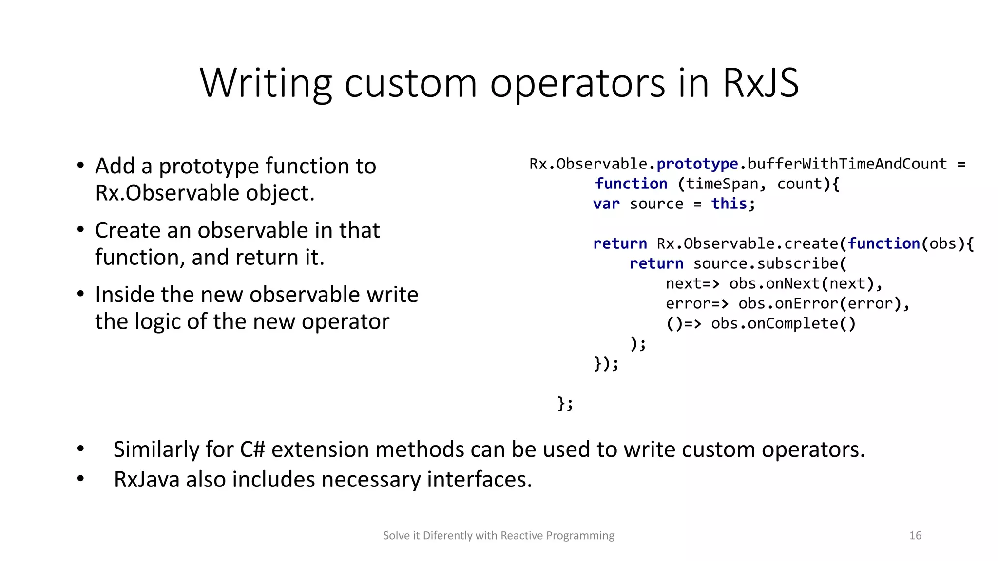 Writing custom operators in RxJS
• Add a prototype function to
Rx.Observable object.
• Create an observable in that
function, and return it.
• Inside the new observable write
the logic of the new operator
Rx.Observable.prototype.bufferWithTimeAndCount =
function (timeSpan, count){
var source = this;
return Rx.Observable.create(function(obs){
return source.subscribe(
next=> obs.onNext(next),
error=> obs.onError(error),
()=> obs.onComplete()
);
});
};
Solve it Diferently with Reactive Programming 16
• Similarly for C# extension methods can be used to write custom operators.
• RxJava also includes necessary interfaces.
 