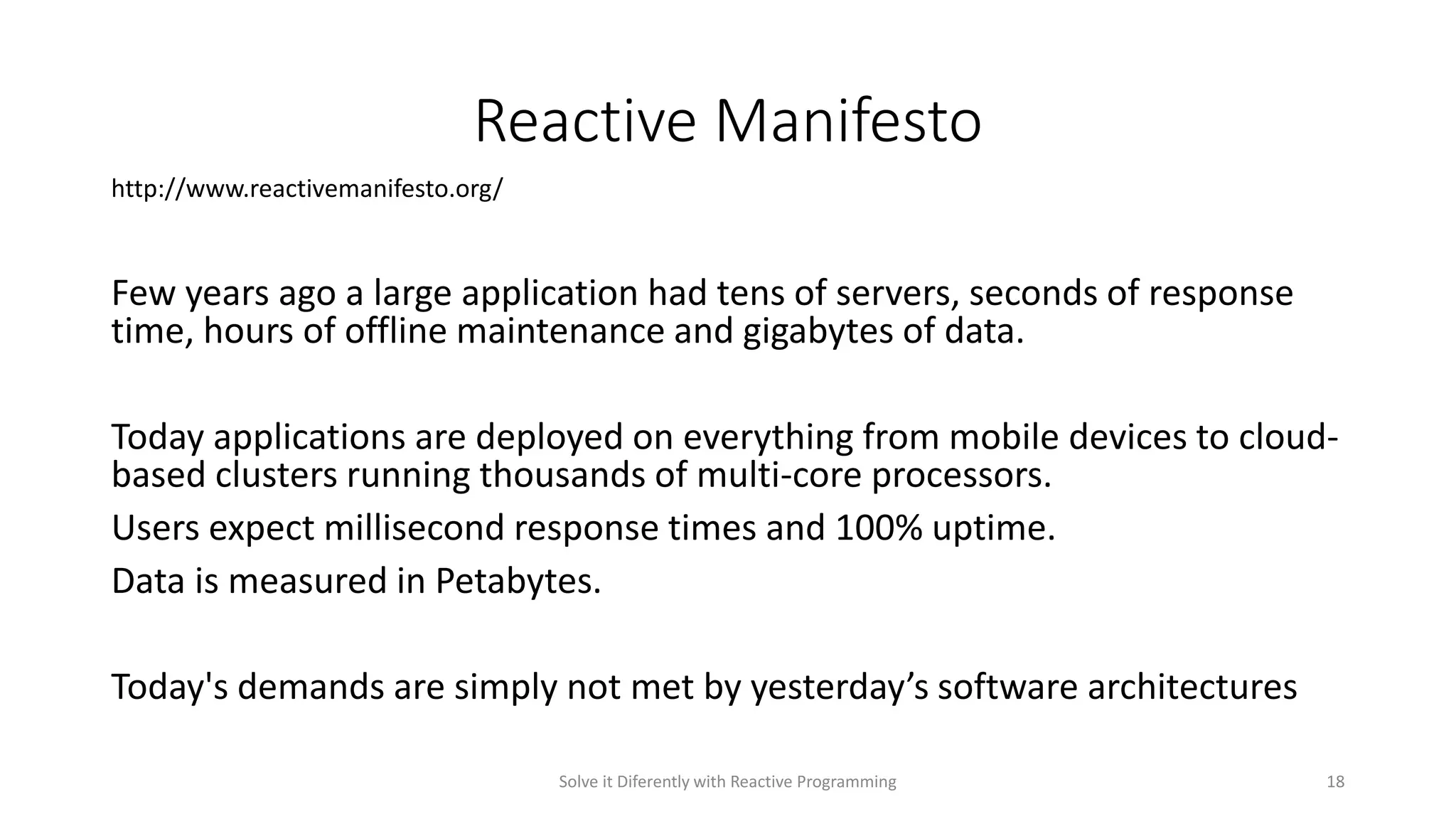 Reactive Manifesto
Few years ago a large application had tens of servers, seconds of response
time, hours of offline maintenance and gigabytes of data.
Today applications are deployed on everything from mobile devices to cloud-
based clusters running thousands of multi-core processors.
Users expect millisecond response times and 100% uptime.
Data is measured in Petabytes.
Today's demands are simply not met by yesterday’s software architectures
http://www.reactivemanifesto.org/
Solve it Diferently with Reactive Programming 18
 