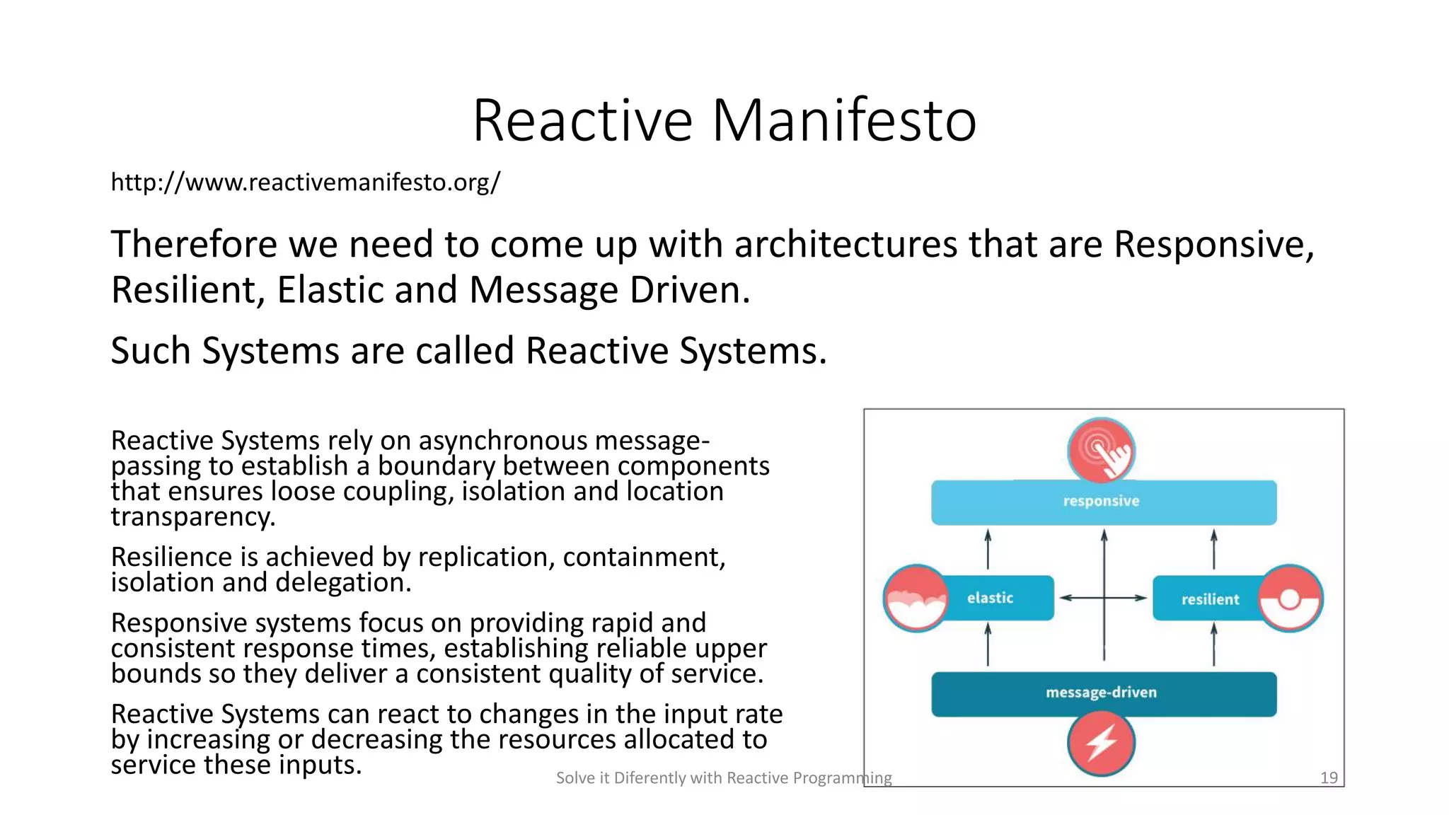 Reactive Manifesto
Therefore we need to come up with architectures that are Responsive,
Resilient, Elastic and Message Driven.
Such Systems are called Reactive Systems.
Reactive Systems rely on asynchronous message-
passing to establish a boundary between components
that ensures loose coupling, isolation and location
transparency.
Resilience is achieved by replication, containment,
isolation and delegation.
Responsive systems focus on providing rapid and
consistent response times, establishing reliable upper
bounds so they deliver a consistent quality of service.
Reactive Systems can react to changes in the input rate
by increasing or decreasing the resources allocated to
service these inputs.
http://www.reactivemanifesto.org/
Solve it Diferently with Reactive Programming 19
 
