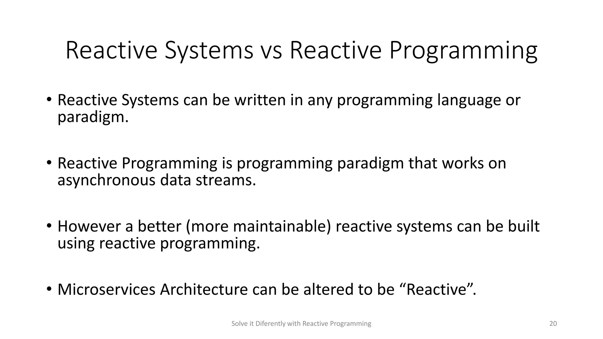 Reactive Systems vs Reactive Programming
• Reactive Systems can be written in any programming language or
paradigm.
• Reactive Programming is programming paradigm that works on
asynchronous data streams.
• However a better (more maintainable) reactive systems can be built
using reactive programming.
• Microservices Architecture can be altered to be “Reactive”.
Solve it Diferently with Reactive Programming 20
 