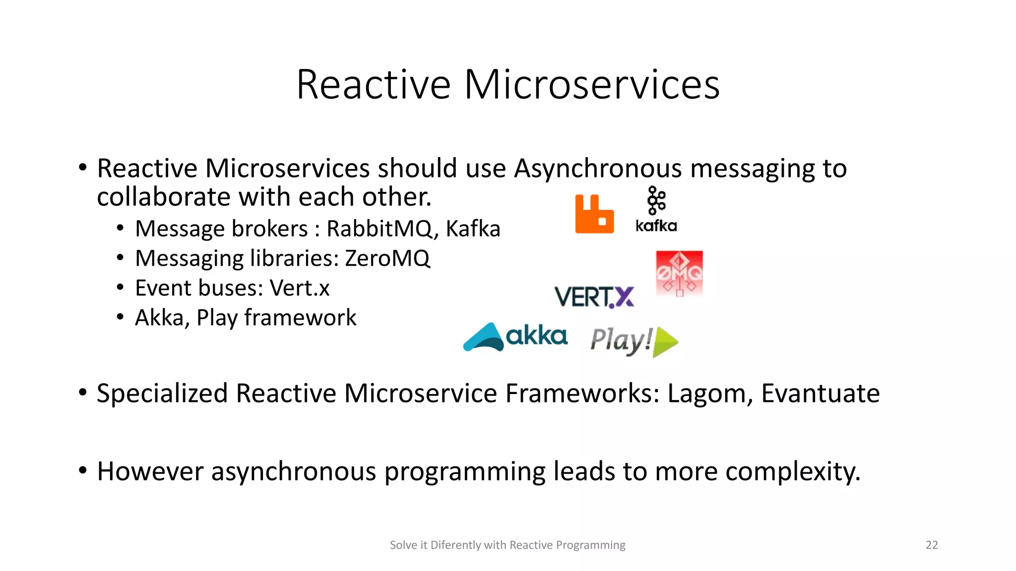 Reactive Microservices
• Reactive Microservices should use Asynchronous messaging to
collaborate with each other.
• Message brokers : RabbitMQ, Kafka
• Messaging libraries: ZeroMQ
• Event buses: Vert.x
• Akka, Play framework
• Specialized Reactive Microservice Frameworks: Lagom, Evantuate
• However asynchronous programming leads to more complexity.
Solve it Diferently with Reactive Programming 22
 