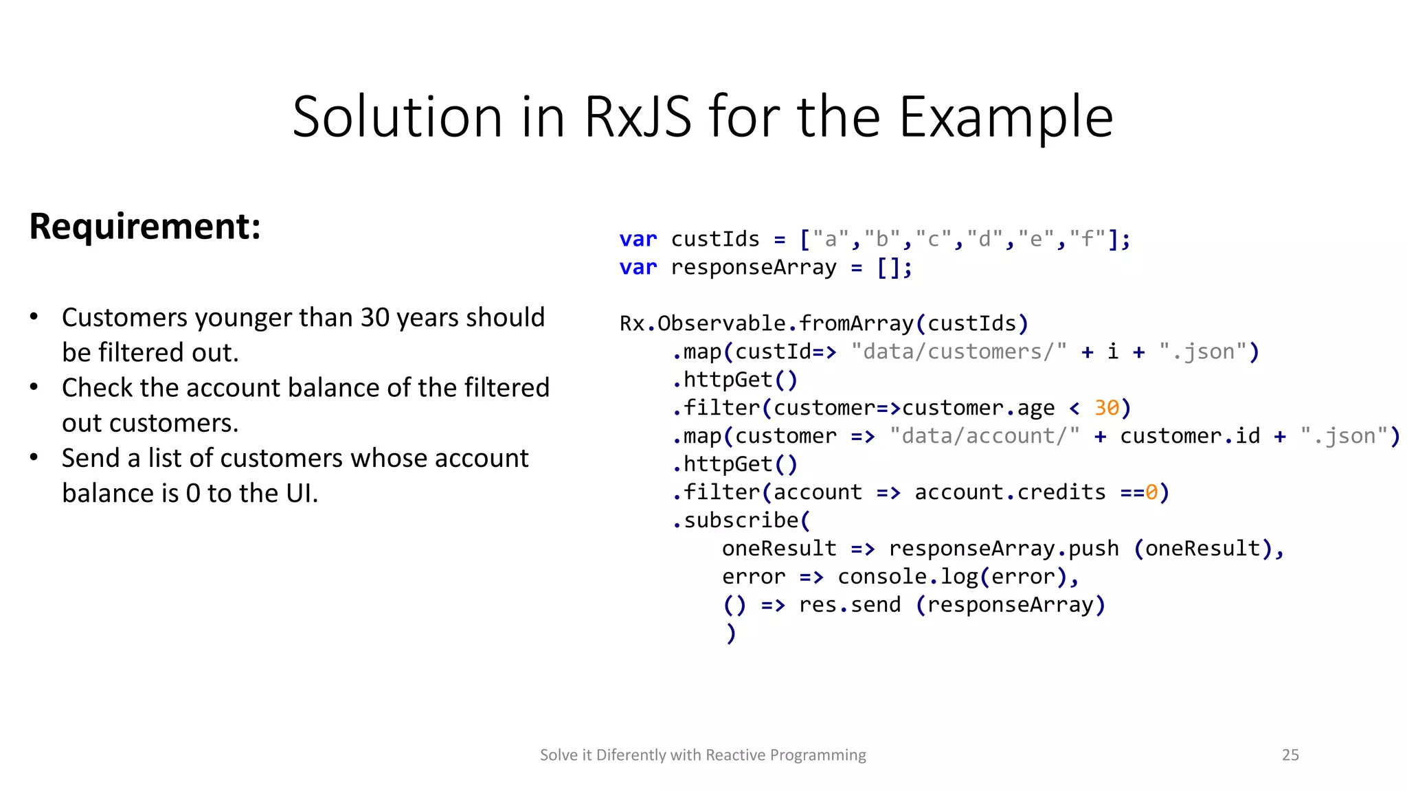 Solution in RxJS for the Example
var custIds = ["a","b","c","d","e","f"];
var responseArray = [];
Rx.Observable.fromArray(custIds)
.map(custId=> "data/customers/" + i + ".json")
.httpGet()
.filter(customer=>customer.age < 30)
.map(customer => "data/account/" + customer.id + ".json")
.httpGet()
.filter(account => account.credits ==0)
.subscribe(
oneResult => responseArray.push (oneResult),
error => console.log(error),
() => res.send (responseArray)
)
Requirement:
• Customers younger than 30 years should
be filtered out.
• Check the account balance of the filtered
out customers.
• Send a list of customers whose account
balance is 0 to the UI.
Solve it Diferently with Reactive Programming 25
 
