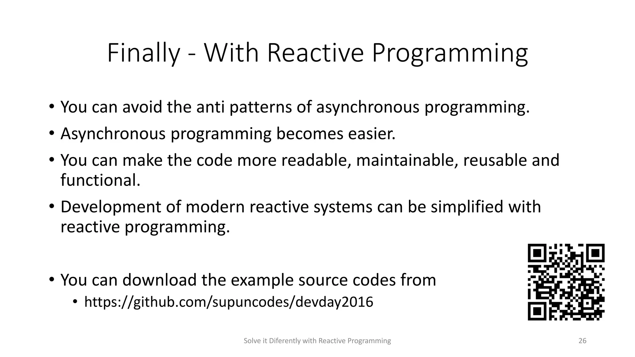 Finally - With Reactive Programming
• You can avoid the anti patterns of asynchronous programming.
• Asynchronous programming becomes easier.
• You can make the code more readable, maintainable, reusable and
functional.
• Development of modern reactive systems can be simplified with
reactive programming.
• You can download the example source codes from
• https://github.com/supuncodes/devday2016
Solve it Diferently with Reactive Programming 26
 