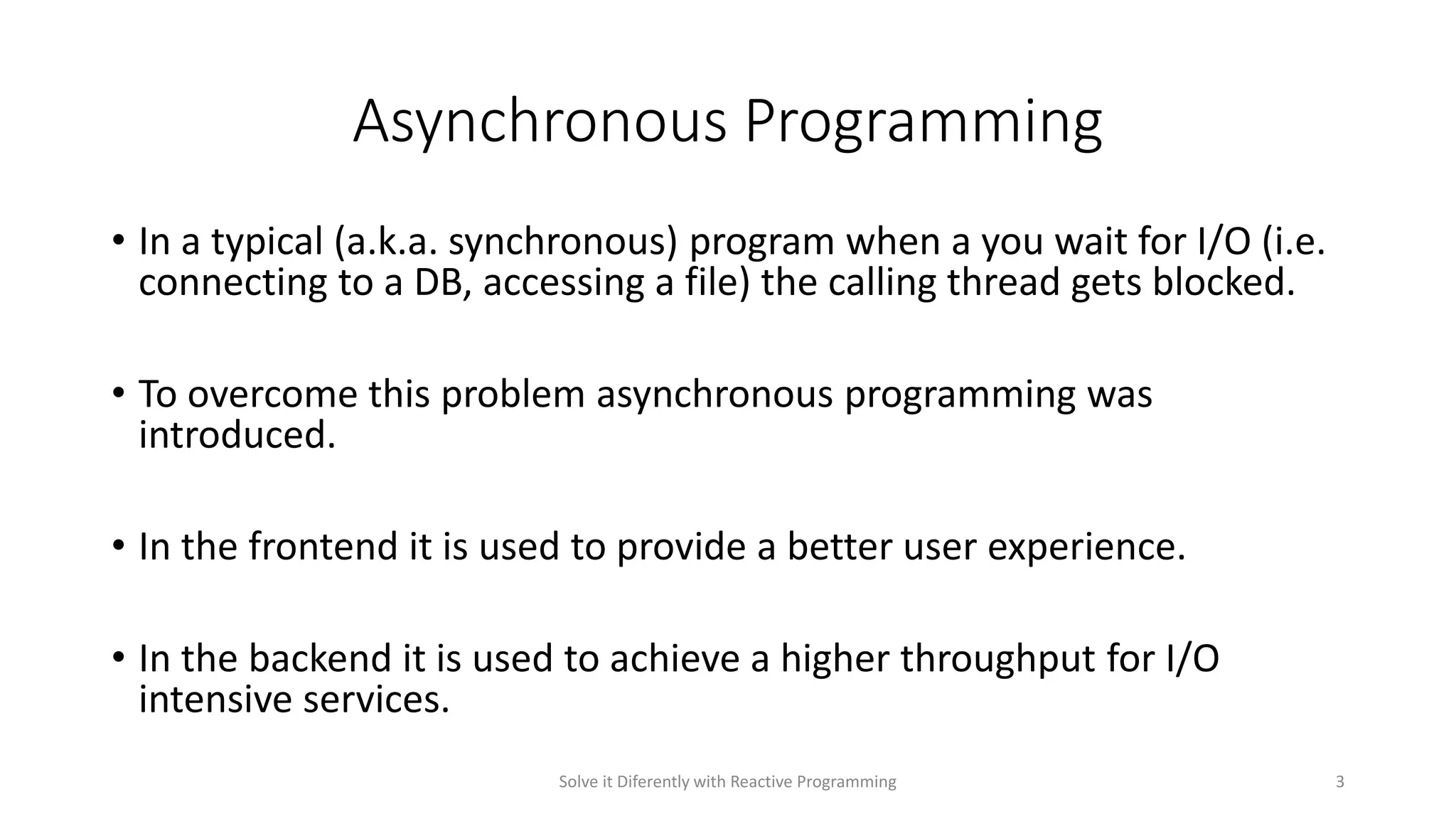 Asynchronous Programming
• In a typical (a.k.a. synchronous) program when a you wait for I/O (i.e.
connecting to a DB, accessing a file) the calling thread gets blocked.
• To overcome this problem asynchronous programming was
introduced.
• In the frontend it is used to provide a better user experience.
• In the backend it is used to achieve a higher throughput for I/O
intensive services.
Solve it Diferently with Reactive Programming 3
 