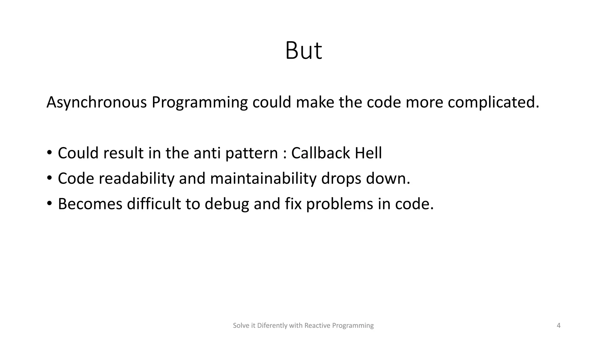But
Asynchronous Programming could make the code more complicated.
• Could result in the anti pattern : Callback Hell
• Code readability and maintainability drops down.
• Becomes difficult to debug and fix problems in code.
Solve it Diferently with Reactive Programming 4
 