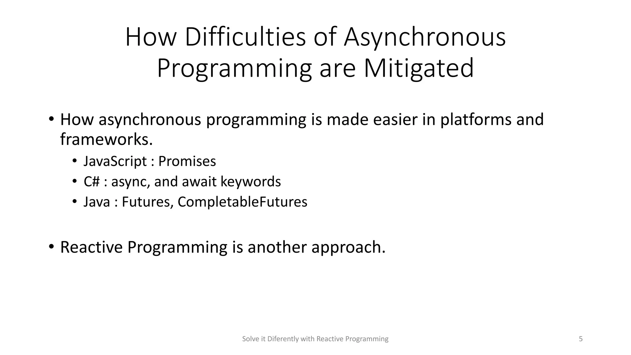 How Difficulties of Asynchronous
Programming are Mitigated
• How asynchronous programming is made easier in platforms and
frameworks.
• JavaScript : Promises
• C# : async, and await keywords
• Java : Futures, CompletableFutures
• Reactive Programming is another approach.
Solve it Diferently with Reactive Programming 5
 