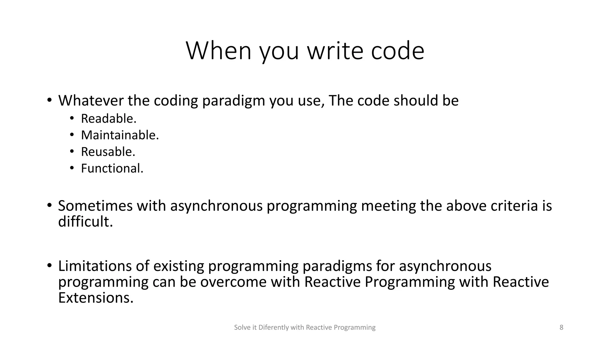 When you write code
• Whatever the coding paradigm you use, The code should be
• Readable.
• Maintainable.
• Reusable.
• Functional.
• Sometimes with asynchronous programming meeting the above criteria is
difficult.
• Limitations of existing programming paradigms for asynchronous
programming can be overcome with Reactive Programming with Reactive
Extensions.
Solve it Diferently with Reactive Programming 8
 