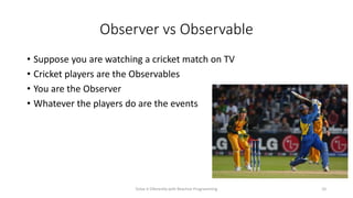 Observer vs Observable
• Suppose you are watching a cricket match on TV
• Cricket players are the Observables
• You are the Observer
• Whatever the players do are the events
Solve it Diferently with Reactive Programming 10
 