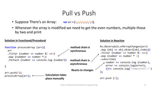 Pull vs Push
• Suppose There’s an Array:
• Whenever the array is modified we need to get the even numbers, multiple those
by two and print
var arr = [1,2,3,4,5,6,7,8];
Rx.Observable.ofArrayChanges(arr)
.map (obj => obj.object[obj.index])
.filter (number => number %2 ==0)
.map (number => number * 2)
.subscribe(
number => console.log (number),
error => console.log(error),
()=> console.log("Completed!!!")
);
arr.push (9);
function processArray (arr){
arr
.filter (number => number %2 ==0)
.map (nubmber => number *2)
.forEach (number => console.log (number))
}
arr.push(9);
processArray(arr);
Solution in Functional/Procedural Solution in Reactive
method chain is
synchronous
method chain is
asynchronous
Calculation takes
place manually
Reacts to changes
Solve it Diferently with Reactive Programming 12
 