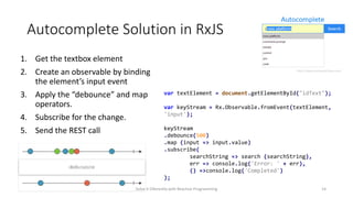 Autocomplete Solution in RxJS
1. Get the textbox element
2. Create an observable by binding
the element’s input event
3. Apply the “debounce” and map
operators.
4. Subscribe for the change.
5. Send the REST call
Solve it Diferently with Reactive Programming 14
var textElement = document.getElementById("idText");
var keyStream = Rx.Observable.fromEvent(textElement,
'input');
keyStream
.debounce(500)
.map (input => input.value)
.subscribe(
searchString => search (searchString),
err => console.log('Error: ' + err),
() =>console.log('Completed')
);
 