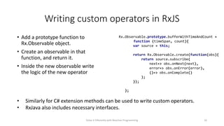 Writing custom operators in RxJS
• Add a prototype function to
Rx.Observable object.
• Create an observable in that
function, and return it.
• Inside the new observable write
the logic of the new operator
Rx.Observable.prototype.bufferWithTimeAndCount =
function (timeSpan, count){
var source = this;
return Rx.Observable.create(function(obs){
return source.subscribe(
next=> obs.onNext(next),
error=> obs.onError(error),
()=> obs.onComplete()
);
});
};
Solve it Diferently with Reactive Programming 16
• Similarly for C# extension methods can be used to write custom operators.
• RxJava also includes necessary interfaces.
 