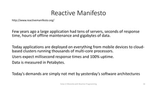 Reactive Manifesto
Few years ago a large application had tens of servers, seconds of response
time, hours of offline maintenance and gigabytes of data.
Today applications are deployed on everything from mobile devices to cloud-
based clusters running thousands of multi-core processors.
Users expect millisecond response times and 100% uptime.
Data is measured in Petabytes.
Today's demands are simply not met by yesterday’s software architectures
http://www.reactivemanifesto.org/
Solve it Diferently with Reactive Programming 18
 