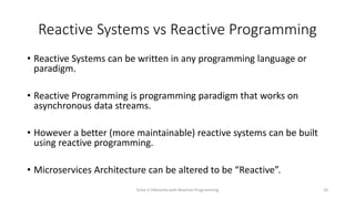 Reactive Systems vs Reactive Programming
• Reactive Systems can be written in any programming language or
paradigm.
• Reactive Programming is programming paradigm that works on
asynchronous data streams.
• However a better (more maintainable) reactive systems can be built
using reactive programming.
• Microservices Architecture can be altered to be “Reactive”.
Solve it Diferently with Reactive Programming 20
 
