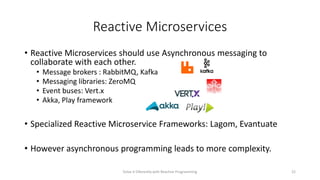 Reactive Microservices
• Reactive Microservices should use Asynchronous messaging to
collaborate with each other.
• Message brokers : RabbitMQ, Kafka
• Messaging libraries: ZeroMQ
• Event buses: Vert.x
• Akka, Play framework
• Specialized Reactive Microservice Frameworks: Lagom, Evantuate
• However asynchronous programming leads to more complexity.
Solve it Diferently with Reactive Programming 22
 