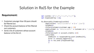 Solution in RxJS for the Example
var custIds = ["a","b","c","d","e","f"];
var responseArray = [];
Rx.Observable.fromArray(custIds)
.map(custId=> "data/customers/" + i + ".json")
.httpGet()
.filter(customer=>customer.age < 30)
.map(customer => "data/account/" + customer.id + ".json")
.httpGet()
.filter(account => account.credits ==0)
.subscribe(
oneResult => responseArray.push (oneResult),
error => console.log(error),
() => res.send (responseArray)
)
Requirement:
• Customers younger than 30 years should
be filtered out.
• Check the account balance of the filtered
out customers.
• Send a list of customers whose account
balance is 0 to the UI.
Solve it Diferently with Reactive Programming 25
 
