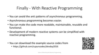 Finally - With Reactive Programming
• You can avoid the anti patterns of asynchronous programming.
• Asynchronous programming becomes easier.
• You can make the code more readable, maintainable, reusable and
functional.
• Development of modern reactive systems can be simplified with
reactive programming.
• You can download the example source codes from
• https://github.com/supuncodes/devday2016
Solve it Diferently with Reactive Programming 26
 