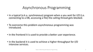 Asynchronous Programming
• In a typical (a.k.a. synchronous) program when a you wait for I/O (i.e.
connecting to a DB, accessing a file) the calling thread gets blocked.
• To overcome this problem asynchronous programming was
introduced.
• In the frontend it is used to provide a better user experience.
• In the backend it is used to achieve a higher throughput for I/O
intensive services.
Solve it Diferently with Reactive Programming 3
 