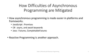 How Difficulties of Asynchronous
Programming are Mitigated
• How asynchronous programming is made easier in platforms and
frameworks.
• JavaScript : Promises
• C# : async, and await keywords
• Java : Futures, CompletableFutures
• Reactive Programming is another approach.
Solve it Diferently with Reactive Programming 5
 