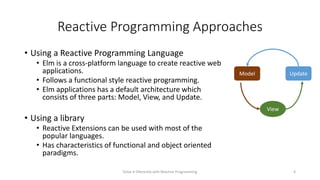 Reactive Programming Approaches
• Using a Reactive Programming Language
• Elm is a cross-platform language to create reactive web
applications.
• Follows a functional style reactive programming.
• Elm applications has a default architecture which
consists of three parts: Model, View, and Update.
• Using a library
• Reactive Extensions can be used with most of the
popular languages.
• Has characteristics of functional and object oriented
paradigms.
Solve it Diferently with Reactive Programming 6
Model Update
View
 