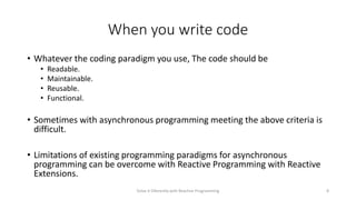 When you write code
• Whatever the coding paradigm you use, The code should be
• Readable.
• Maintainable.
• Reusable.
• Functional.
• Sometimes with asynchronous programming meeting the above criteria is
difficult.
• Limitations of existing programming paradigms for asynchronous
programming can be overcome with Reactive Programming with Reactive
Extensions.
Solve it Diferently with Reactive Programming 8
 