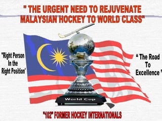 &quot; THE URGENT NEED TO REJUVENATE  MALAYSIAN HOCKEY TO WORLD CLASS&quot; “ The Road  To  Excellence ”  &quot;Right Person In the Right Position&quot; World Cup &quot;102&quot; FORMER HOCKEY INTERNATIONALS  