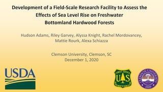 Development of a Field-Scale Research Facility to Assess the
Effects of Sea Level Rise on Freshwater
Bottomland Hardwood Forests
Hudson Adams, Riley Garvey, Alyssa Knight, Rachel Mordovancey,
Mattie Rourk, Alexa Schiazza
Clemson University, Clemson, SC
December 1, 2020
 