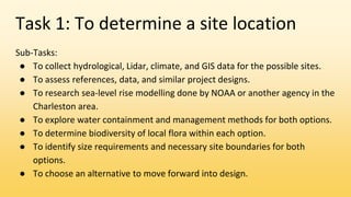 Task 1: To determine a site location
Sub-Tasks:
● To collect hydrological, Lidar, climate, and GIS data for the possible sites.
● To assess references, data, and similar project designs.
● To research sea-level rise modelling done by NOAA or another agency in the
Charleston area.
● To explore water containment and management methods for both options.
● To determine biodiversity of local flora within each option.
● To identify size requirements and necessary site boundaries for both
options.
● To choose an alternative to move forward into design.
 