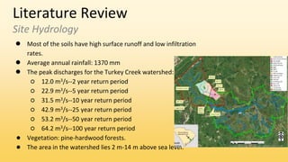 Literature Review
Site Hydrology
● Most of the soils have high surface runoff and low infiltration
rates.
● Average annual rainfall: 1370 mm
● The peak discharges for the Turkey Creek watershed:
○ 12.0 m3/s--2 year return period
○ 22.9 m3/s--5 year return period
○ 31.5 m3/s--10 year return period
○ 42.9 m3/s--25 year return period
○ 53.2 m3/s--50 year return period
○ 64.2 m3/s--100 year return period
● Vegetation: pine-hardwood forests.
● The area in the watershed lies 2 m-14 m above sea level.
 