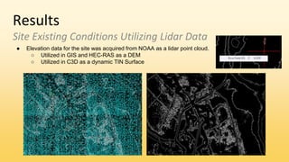 Results
Site Existing Conditions Utilizing Lidar Data
● Elevation data for the site was acquired from NOAA as a lidar point cloud.
○ Utilized in GIS and HEC-RAS as a DEM
○ Utilized in C3D as a dynamic TIN Surface
 