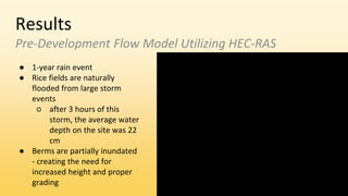 Results
Pre-Development Flow Model Utilizing HEC-RAS
● 1-year rain event
● Rice fields are naturally
flooded from large storm
events
○ after 3 hours of this
storm, the average water
depth on the site was 22
cm
● Berms are partially inundated
- creating the need for
increased height and proper
grading
 