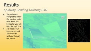 Results
Spillway Grading Utilizing C3D
● The spillway is
designed to retain
the low tide water
level while the
hydraulic weir will
hold the high tide.
● 3:1 slope down
from berms and
2% down the
spillway through
the berms
 