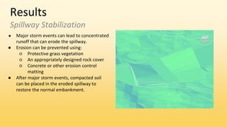 Results
Spillway Stabilization
● Major storm events can lead to concentrated
runoff that can erode the spillway.
● Erosion can be prevented using:
○ Protective grass vegetation
○ An appropriately designed rock cover
○ Concrete or other erosion control
matting
● After major storm events, compacted soil
can be placed in the eroded spillway to
restore the normal embankment.
 