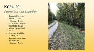 Results
Pump Station Location
● Because the site is
located in the
Nicholson Creek
flood plain, the pump
cannot be placed
within the wetland
area.
● The station will be
located off of
Summerhouse Road
adjacent to
Nicholson Creek
 
