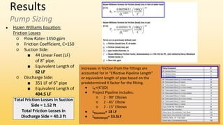 Results
Pump Sizing
● Hazen Williams Equation:
Friction Losses
○ Flow Rate= 1350 gpm
○ Friction Coefficient, C=150
○ Suction Side:
■ 44 Linear Feet (LF)
of 8” pipe.
■ Equivalent Length of
62 LF
○ Discharge Side:
■ 351 LF of 6” pipe
■ Equivalent Length of
404.5 LF
Total Friction Losses in Suction
Side = 1.52 ft
Total Friction Losses in
Discharge Side = 40.3 ft
Increases in friction from the fittings are
accounted for in “Effective Pipeline Length”
or equivalent length of pipe based on the
predetermined K factor for the fitting.
● LE=(K’)(D)
● Project Pipeline includes:
○ 2 - 90° Elbows
○ 2 - 45° Elbow
○ 2 - 15° Elbows
● LE(suction)= 18 LF
● LE(discharge)= 53.5LF
 
