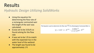 Results
Hydraulic Design Utilizing SolidWorks
● Using the equation for
determining the flow rate of
a rectangular contracted weir
the length of the weir was
calculated.
● Q was set to be 3.01cfs as
found solving for the flow
rate
● H was set to be 1 ft to match
with the expected rise in the
water level of the wetland.
● The length was found to be
approximately 1 ft
 